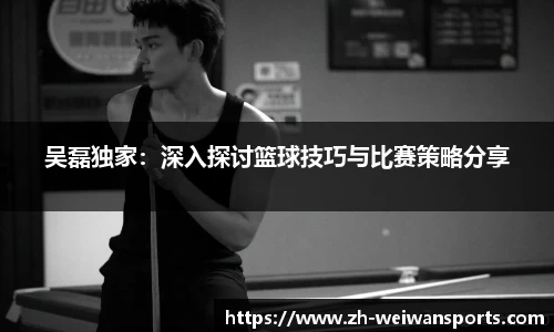 吴磊独家:深入探讨篮球技巧与比赛策略分享